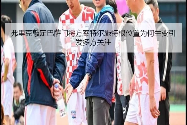 弗里克敲定巴萨门将方案特尔施特根位置为何生变引发多方关注