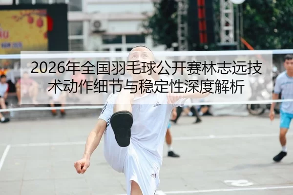2026年全国羽毛球公开赛林志远技术动作细节与稳定性深度解析