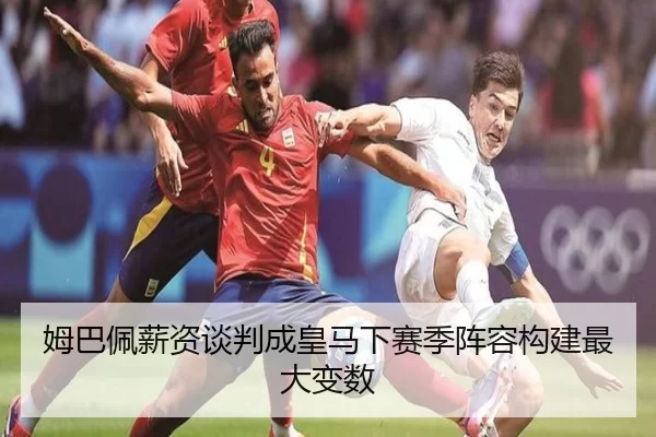 姆巴佩薪资谈判成皇马下赛季阵容构建最大变数